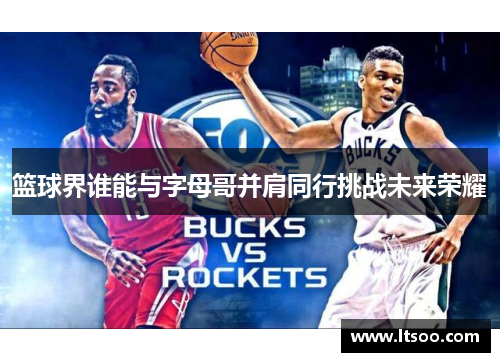 篮球界谁能与字母哥并肩同行挑战未来荣耀