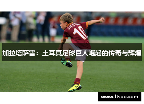 加拉塔萨雷：土耳其足球巨人崛起的传奇与辉煌