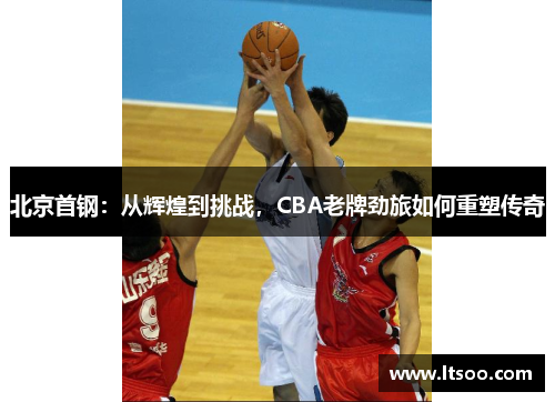 北京首钢：从辉煌到挑战，CBA老牌劲旅如何重塑传奇