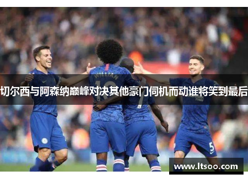 切尔西与阿森纳巅峰对决其他豪门伺机而动谁将笑到最后